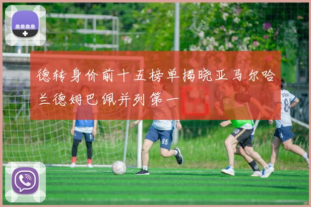 德转身价前十五榜单揭晓亚马尔哈兰德姆巴佩并列第一