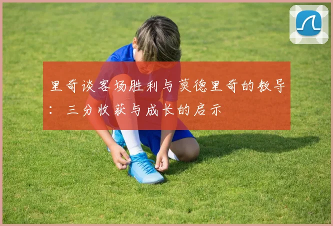 里奇谈客场胜利与莫德里奇的教导：三分收获与成长的启示
