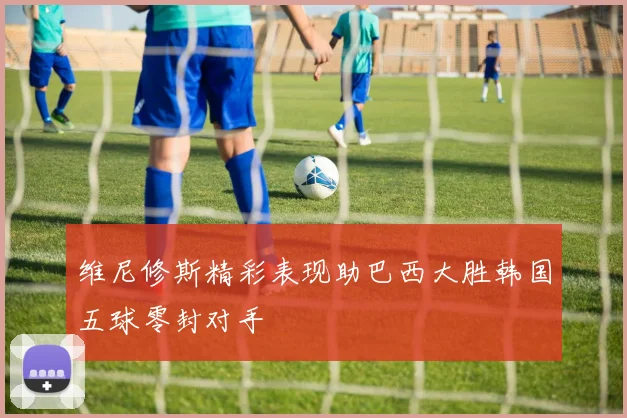 维尼修斯精彩表现助巴西大胜韩国五球零封对手