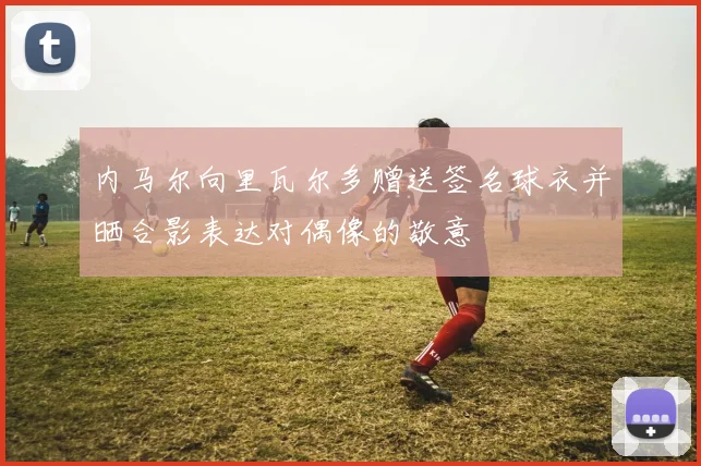 内马尔向里瓦尔多赠送签名球衣并晒合影表达对偶像的敬意