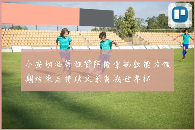 小安切洛蒂称赞阿隆索执教能力假期结束后将助父亲备战世界杯