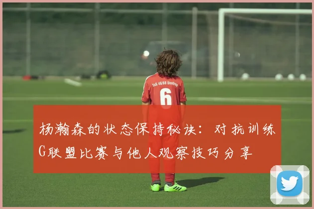 杨瀚森的状态保持秘诀：对抗训练G联盟比赛与他人观察技巧分享