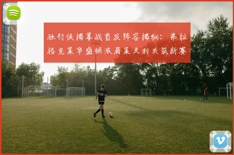 独行侠揭幕战首发阵容揭秘：弗拉格克莱华盛顿浓眉莱夫利共筑新赛季希望